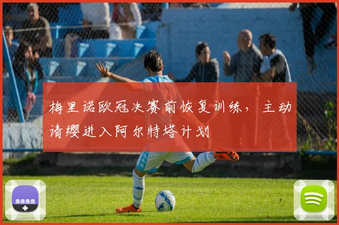 梅里诺欧冠决赛前恢复训练，主动请缨进入阿尔特塔计划