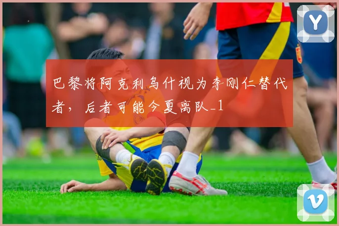 巴黎将阿克利乌什视为李刚仁替代者，后者可能今夏离队_1