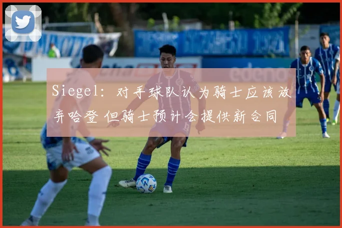 Siegel：对手球队认为骑士应该放弃哈登 但骑士预计会提供新合同
